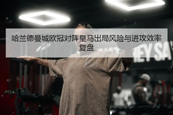 哈兰德曼城欧冠对阵皇马出局风险与进攻效率复盘