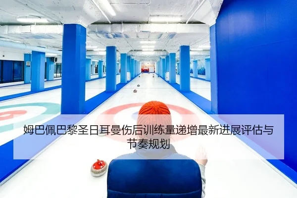 姆巴佩巴黎圣日耳曼伤后训练量递增最新进展评估与节奏规划
